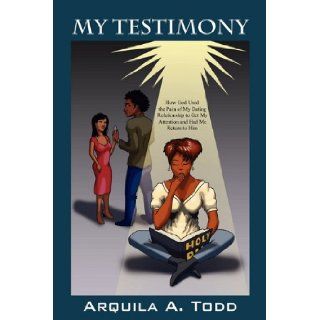 My Testimony How God Used the Pain of My Dating Relationship to Get My Attention and Had Me Return to Him Arquila A Todd 9781432741419 Books