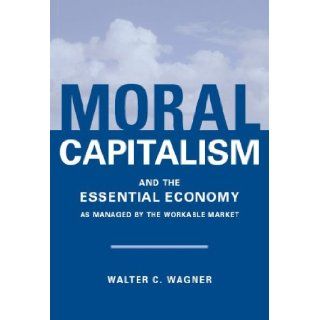 Moral Capitalism and The Essential Economy, As Managed by the Workable Market Walter C. Wagner 9780977683468 Books