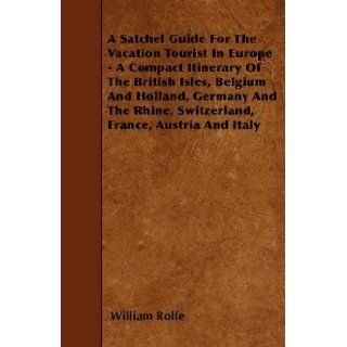 A Satchel Guide For The Vacation Tourist In Europe   A Compact Itinerary Of The British Isles, Belgium And Holland, Germany And The Rhine, Switzerland, France, Austria And Italy William Rolfe 9781446021903 Books
