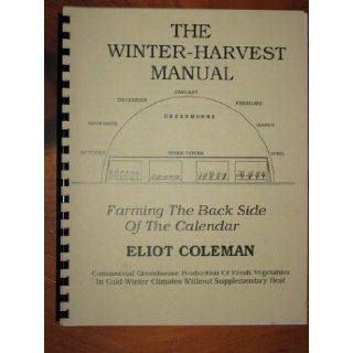 The winter harvest manual Farming the back side of the calendar  commercial greenhouse production of fresh vegetables in cold winter climates without supplementary heat Eliot Coleman Books