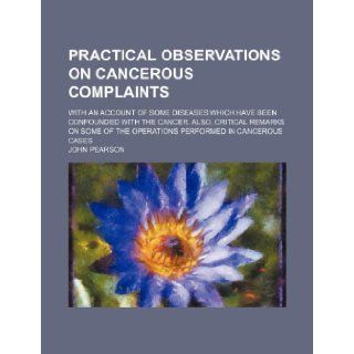 Practical Observations on Cancerous Complaints; With an Account of Some Diseases Which Have Been Confounded with the Cancer. Also, Critical Remarks on John Pearson 9781235728471 Books