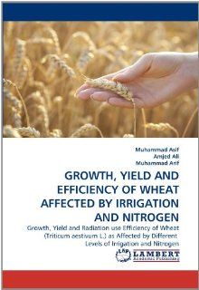 GROWTH, YIELD AND EFFICIENCY OF WHEAT AFFECTED BY IRRIGATION AND NITROGEN Growth, Yield and Radiation use Efficiency of Wheat (Triticum aestivum L.)Different  Levels of Irrigation and Nitrogen (9783843389778) Muhammad Asif, Amjed Ali, Muhammad Arif Book