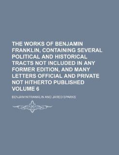The works of Benjamin Franklin, containing several political and historical tracts not included in any former edition, and many letters official and private not hitherto published Volume 6 (9781236549785) Benjamin Franklin Books