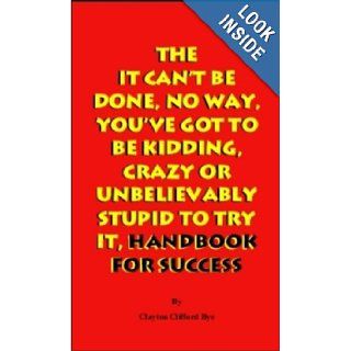 The It Can't Be Done, No Way, You've Got To Be Kidding, Crazy Or Unbelievably Stupid To Try It, Handbook For Success Clayton Bye 9780969842873 Books