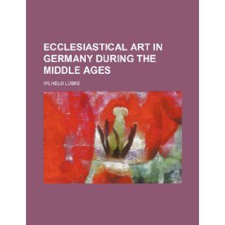 Ecclesiastical Art in Germany During the Middle Ages Wilhelm Lubke 9781236000293 Books