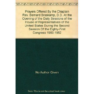 Prayers Offered By the Chaplain Rev. Bernard Braskamp, D.D. At the Opening of the Daily Sessions of the House of Representatives of the United States During the Second Session Of the Eighty First Congress 1950 1952 No Author Given Books