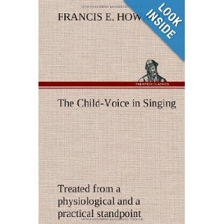 The Child Voice in Singing Treated from a Physiological and a Practical Standpoint and Especially Adapted to Schools and Boy Choirs Francis E. Howard 9783849194109 Books
