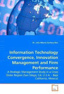 Information Technology Convergence, Innovation Management and Firm Performance A Strategic Management Study in a Cross Order Region (San Diego, CA. U.S.A.   Baja California, Mexico) Dr. Julio Alberto Garibay Ruiz 9783639063950 Books