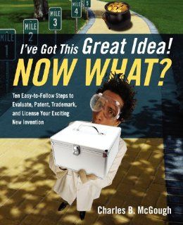I've Got This Great Idea Now What? Ten Easy To Follow Steps to Evaluate, Patent, Trademark, and License Your Exciting New Invention Charles B. McGough 9781432790530 Books