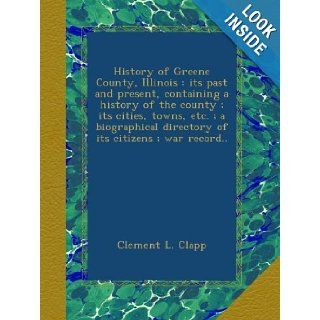 History of Greene County, Illinois  its past and present, containing a history of the county ; its cities, towns, etc. ; a biographical directory of its citizens ; war record Clement L. Clapp Books