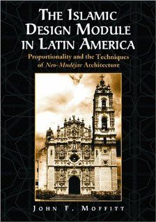 The Islamic Design Module in Latin America Proportionality and the Techniques of Neo Mudejar Architecture John F. Moffitt 9780786418060 Books
