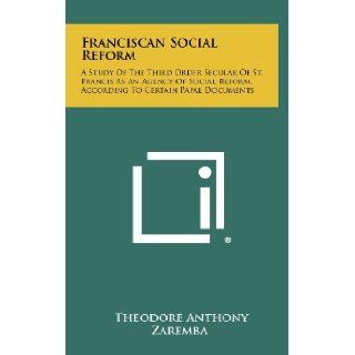 Franciscan Social Reform A Study Of The Third Order Secular Of St. Francis As An Agency Of Social Reform, According To Certain Papal Documents Theodore Anthony Zaremba 9781258318338 Books