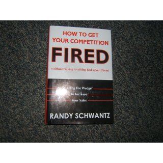 How to Get Your Competition Fired (Without Saying Anything Bad About Them) Using The Wedge to Increase Your Sales Randy Schwantz 9780471703112 Books