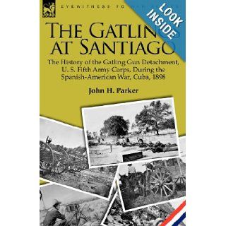 The Gatlings at Santiago the History of the Gatling Gun Detachment, U. S. Fifth Army Corps, During the Spanish American War, Cuba, 1898 John H. Parker 9781846779114 Books