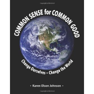 Common Sense for Common Good   Change Ourselves  Change the World Karen Olson Johnson 9780981986074 Books