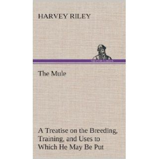 The Mule a Treatise on the Breeding, Training, and Uses to Which He May Be Put Harvey Riley 9783849516024 Books