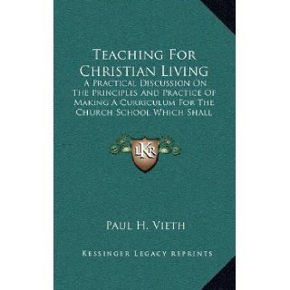 Teaching For Christian Living A Practical Discussion On The Principles And Practice Of Making A Curriculum For The Church School Which Shall Center In Life Experience Paul H. Vieth 9781163420607 Books