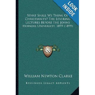 What Shall We Think Of Christianity? The Levering Lectures Before The Johns Hopkins University, 1899 (1899) William Newton Clarke 9781165769223 Books