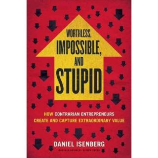 Worthless, Impossible, and Stupid How Contrarian Entrepreneurs Create and Capture Extraordinary Value